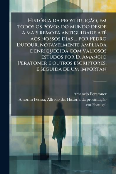 História da prostituição em todos os povos do mundo desde a mais remota antiguidade até aos nossos dias ... por Pedro Dufour notavelmente ampliada e enriquecida com valiosos estudos por D. Amancio Peratoner e outros escriptores e seguida de um importan