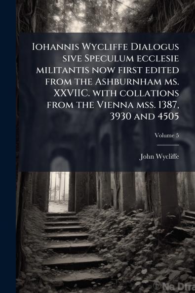 Iohannis Wycliffe Dialogus sive Speculum ecclesie militantis now first edited from the Ashburnham ms. XXVIIC. with collations from the Vienna mss. 1387 3930 and 4505; Volume 5