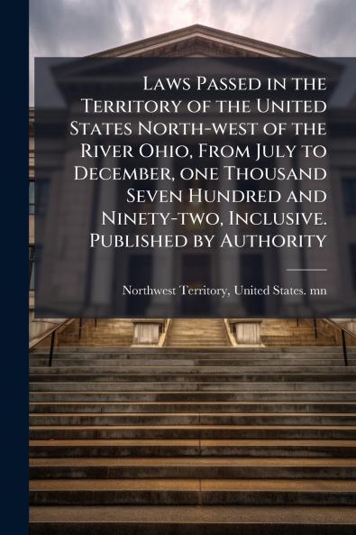 Laws Passed in the Territory of the United States North-west of the River Ohio From July to December one Thousand Seven Hundred and Ninety-two Inclusive. Published by Authority
