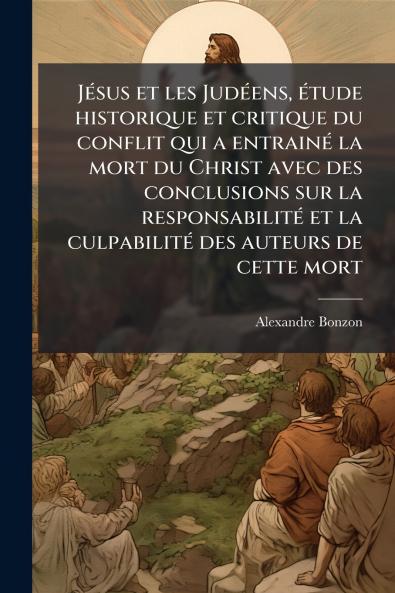 Jésus et les Judéens étude historique et critique du conflit qui a entrainé la mort du Christ avec des conclusions sur la responsabilité et la culpabilité des auteurs de cette mort