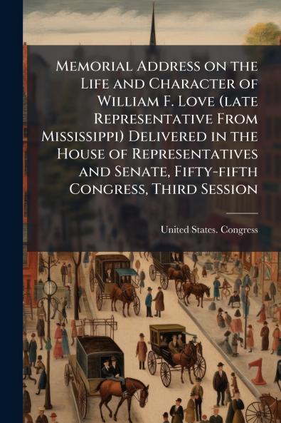 Memorial Address on the Life and Character of William F. Love (late Representative From Mississippi) Delivered in the House of Representatives and Senate Fifty-fifth Congress Third Session