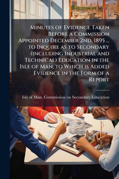 Minutes of Evidence Taken Before a Commission Appointed December 2nd 1895 ... to Inquire as to Secondary (including Industrial and Technical) Education in the Isle of Man to Which is Added Evidence in the Form of a Report