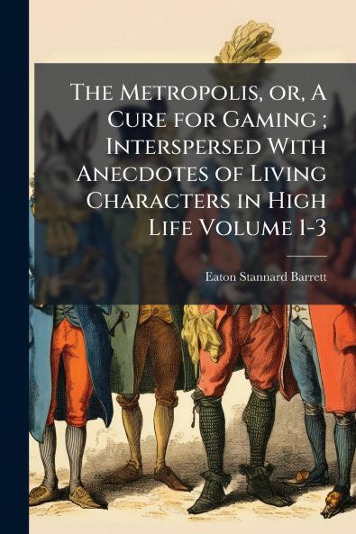 The Metropolis or A Cure for Gaming ; Interspersed With Anecdotes of Living Characters in High Life Volume 1-3