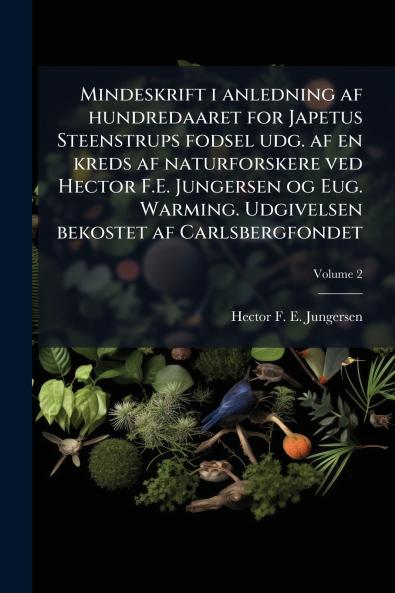 Mindeskrift i anledning af hundredaaret for Japetus Steenstrups fodsel udg. af en kreds af naturforskere ved Hector F.E. Jungersen og Eug. Warming. Udgivelsen bekostet af Carlsbergfondet; Volume 2