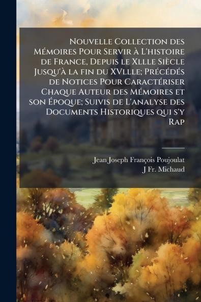 Nouvelle Collection des Mémoires Pour Servir à L'histoire de France Depuis le Xllle Siècle Jusqu'à la fin du XVllle; Précédés de Notices Pour Caractériser Chaque Auteur des Mémoires et son Époque; Suivis de L'analyse des Documents Historiques qui s'y Rap