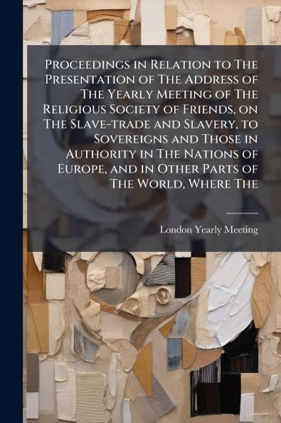 Proceedings in Relation to The Presentation of The Address of The Yearly Meeting of The Religious Society of Friends on The Slave-trade and Slavery to Sovereigns and Those in Authority in The Nations of Europe and in Other Parts of The World Where The