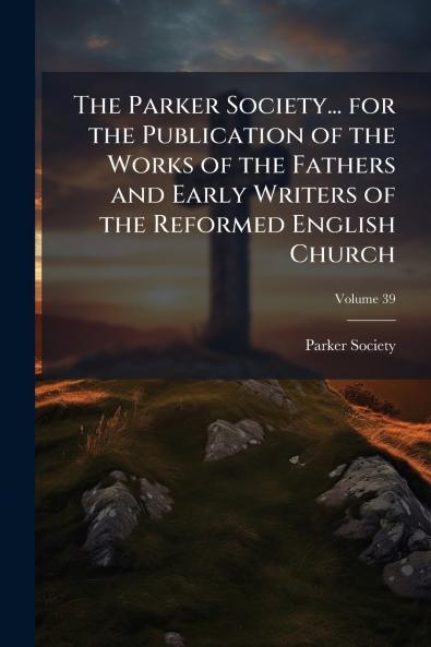 The Parker Society... for the Publication of the Works of the Fathers and Early Writers of the Reformed English Church; Volume 39