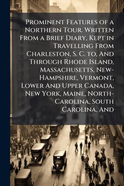 Prominent Features of a Northern Tour. Written From a Brief Diary Kept in Travelling From Charleston S. C. to And Through Rhode Island Massachusetts New-Hampshire Vermont Lower And Upper Canada New York Maine North-Carolina South Carolina And