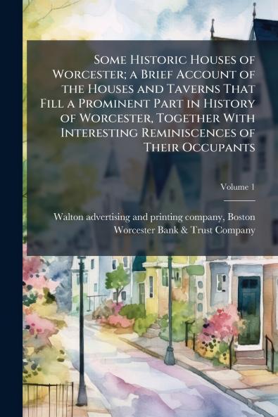 Some Historic Houses of Worcester; a Brief Account of the Houses and Taverns That Fill a Prominent Part in History of Worcester Together With Interesting Reminiscences of Their Occupants; Volume 1
