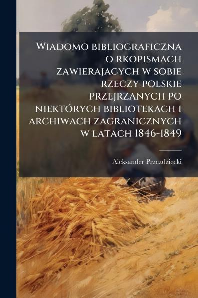 Wiadomo bibliograficzna o rkopismach zawierajacych w sobie rzeczy polskie przejrzanych po niektórych bibliotekach i archiwach zagranicznych w latach 1846-1849
