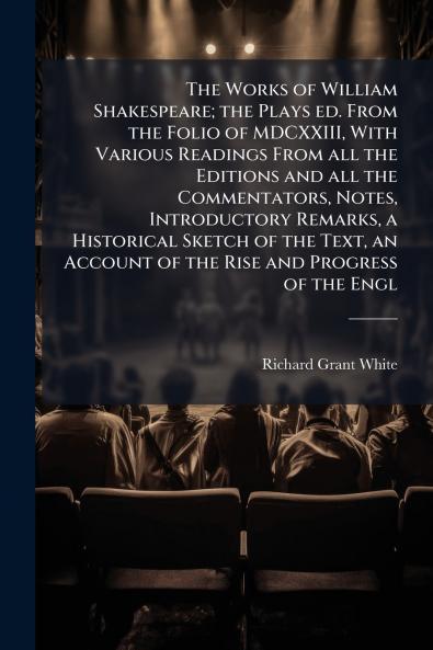 The Works of William Shakespeare; the Plays ed. From the Folio of MDCXXIII With Various Readings From all the Editions and all the Commentators Notes Introductory Remarks a Historical Sketch of the Text an Account of the Rise and Progress of the Engl