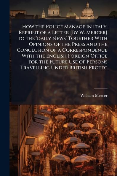 How the Police Manage in Italy Reprint of a Letter [By W. Mercer] to the 'daily News' Together With Opinions of the Press and the Conclusion of a Correspondence With the English Foreign Office for the Future Use of Persons Travelling Under British Protec