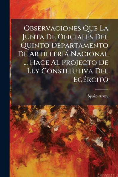 Observaciones Que La Junta De Oficiales Del Quinto Departamento De Artilleriá Nacional ... Hace Al Projecto De Ley Constitutiva Del Egército