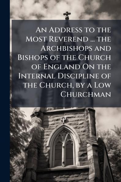 An Address to the Most Reverend ... the Archbishops and Bishops of the Church of England On the Internal Discipline of the Church by a Low Churchman