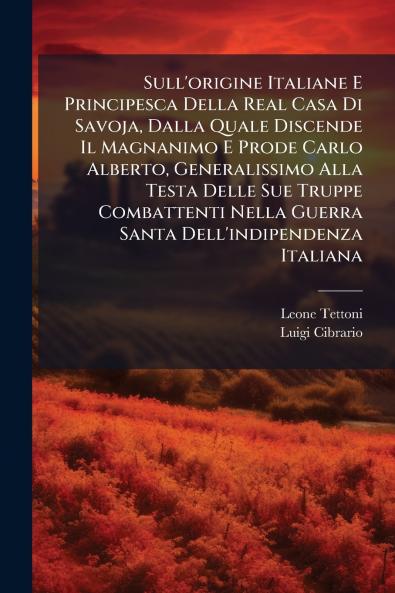 Sull'origine Italiane E Principesca Della Real Casa Di Savoja Dalla Quale Discende Il Magnanimo E Prode Carlo Alberto Generalissimo Alla Testa Delle Sue Truppe Combattenti Nella Guerra Santa Dell'indipendenza Italiana