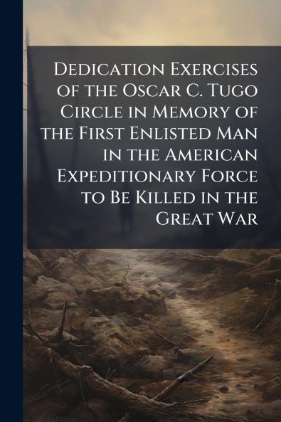 Dedication Exercises of the Oscar C. Tugo Circle in Memory of the First Enlisted Man in the American Expeditionary Force to Be Killed in the Great War