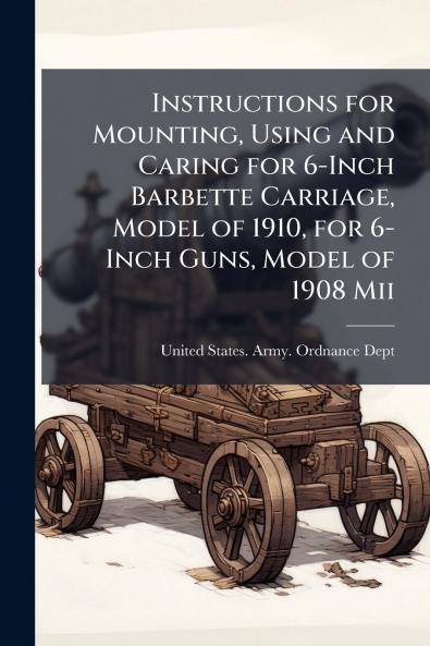 Instructions for Mounting Using and Caring for 6-Inch Barbette Carriage Model of 1910 for 6-Inch Guns Model of 1908 Mii