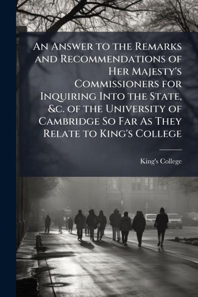 An Answer to the Remarks and Recommendations of Her Majesty's Commissioners for Inquiring Into the State &c. of the University of Cambridge So Far As They Relate to King's College