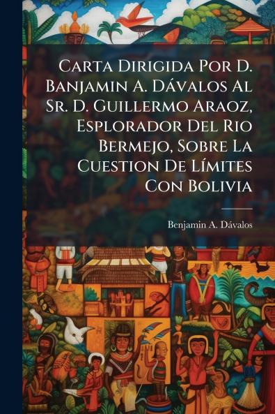 Carta Dirigida Por D. Banjamin A. Dávalos Al Sr. D. Guillermo Araoz Esplorador Del Rio Bermejo Sobre La Cuestion De Límites Con Bolivia