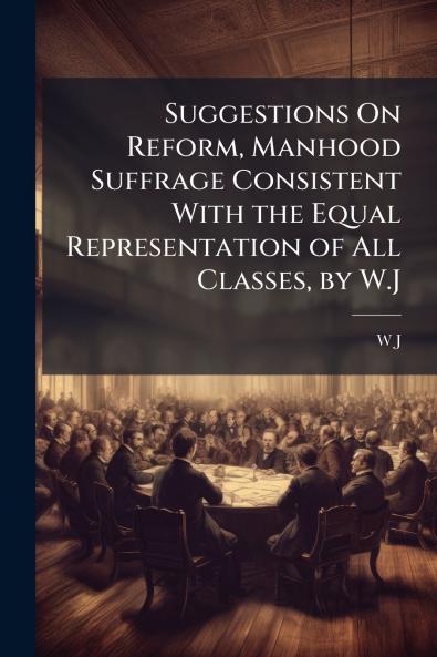Suggestions On Reform Manhood Suffrage Consistent With the Equal Representation of All Classes by W.J