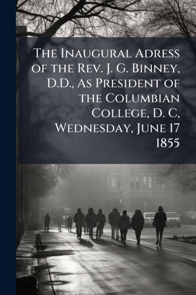 The Inaugural Adress of the Rev. J. G. Binney D.D. As President of the Columbian College D. C Wednesday June 17 1855