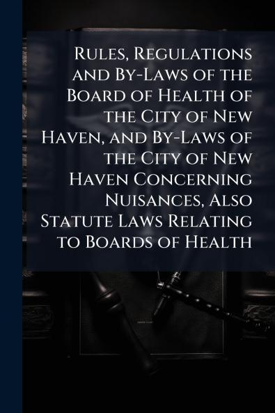 Rules Regulations and By-Laws of the Board of Health of the City of New Haven and By-Laws of the City of New Haven Concerning Nuisances Also Statute Laws Relating to Boards of Health