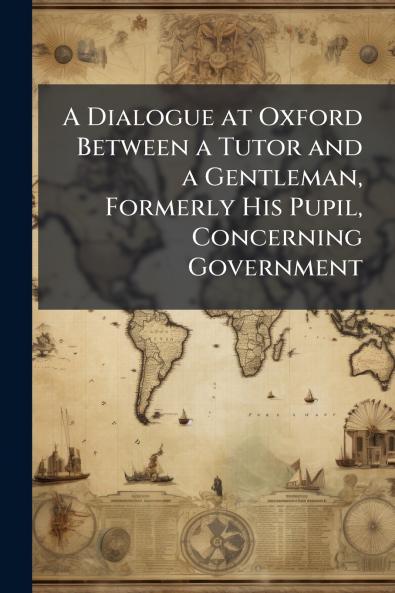 A Dialogue at Oxford Between a Tutor and a Gentleman Formerly His Pupil Concerning Government