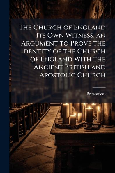 The Church of England Its Own Witness an Argument to Prove the Identity of the Church of England With the Ancient British and Apostolic Church