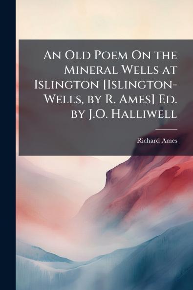 An Old Poem On the Mineral Wells at Islington [Islington-Wells by R. Ames] Ed. by J.O. Halliwell