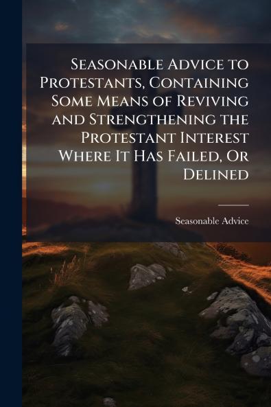Seasonable Advice to Protestants Containing Some Means of Reviving and Strengthening the Protestant Interest Where It Has Failed Or Delined