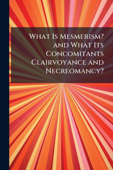 What Is Mesmerism? and What Its Concomitants Clairvoyance and Necreomancy?