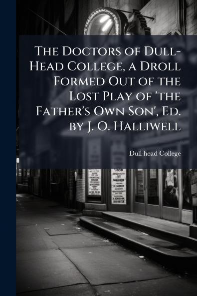 The Doctors of Dull-Head College a Droll Formed Out of the Lost Play of 'the Father's Own Son' Ed. by J. O. Halliwell