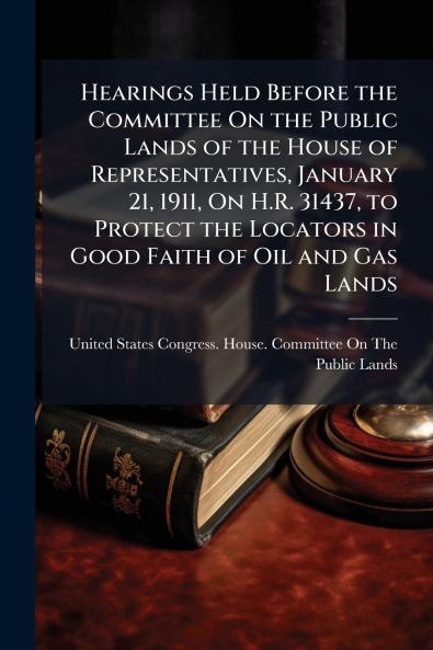 Hearings Held Before the Committee On the Public Lands of the House of Representatives January 21 1911 On H.R. 31437 to Protect the Locators in Good Faith of Oil and Gas Lands