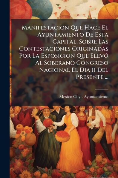 Manifestacion Que Hace El Ayuntamiento De Esta Capital Sobre Las Contestaciones Originadas Por La Esposicion Que Elevó Al Soberano Congreso Nacional El Dia 11 Del Presente ...