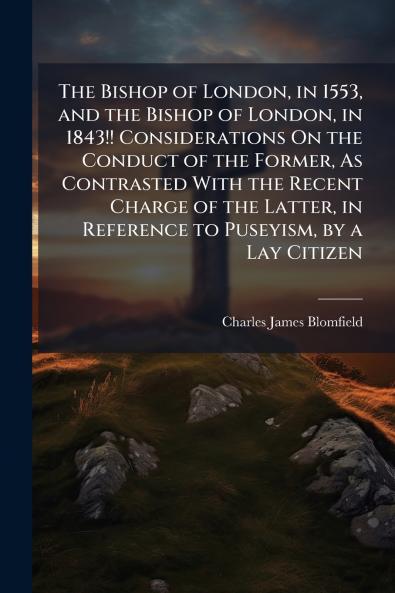 The Bishop of London in 1553 and the Bishop of London in 1843!! Considerations On the Conduct of the Former As Contrasted With the Recent Charge of the Latter in Reference to Puseyism by a Lay Citizen