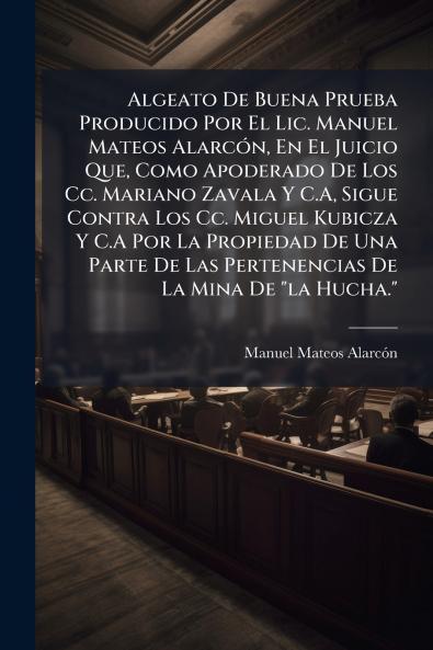 Algeato De Buena Prueba Producido Por El Lic. Manuel Mateos Alarcón En El Juicio Que Como Apoderado De Los Cc. Mariano Zavala Y C.A Sigue Contra Los Cc. Miguel Kubicza Y C.A Por La Propiedad De Una Parte De Las Pertenencias De La Mina De la Hucha.