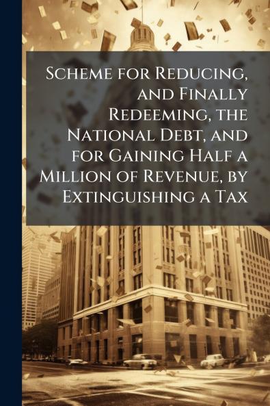 Scheme for Reducing and Finally Redeeming the National Debt and for Gaining Half a Million of Revenue by Extinguishing a Tax