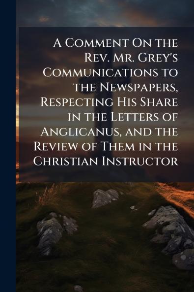 A Comment On the Rev. Mr. Grey's Communications to the Newspapers Respecting His Share in the Letters of Anglicanus and the Review of Them in the Christian Instructor