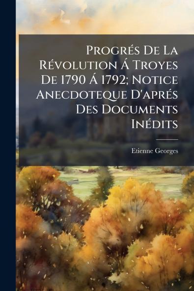Progrés De La Révolution Á Troyes De 1790 Á 1792; Notice Anecdoteque D'aprés Des Documents Inédits
