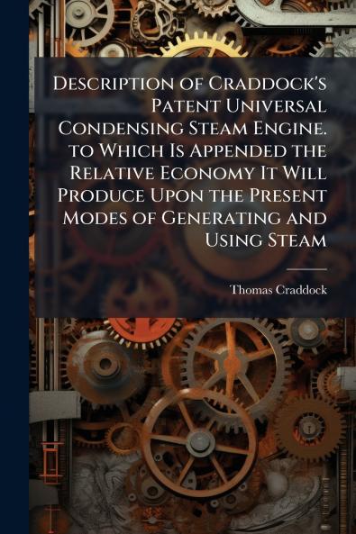 Description of Craddock's Patent Universal Condensing Steam Engine. to Which Is Appended the Relative Economy It Will Produce Upon the Present Modes of Generating and Using Steam