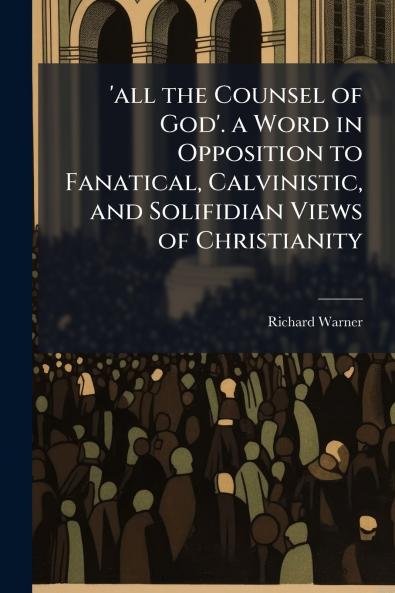 'all the Counsel of God'. a Word in Opposition to Fanatical Calvinistic and Solifidian Views of Christianity