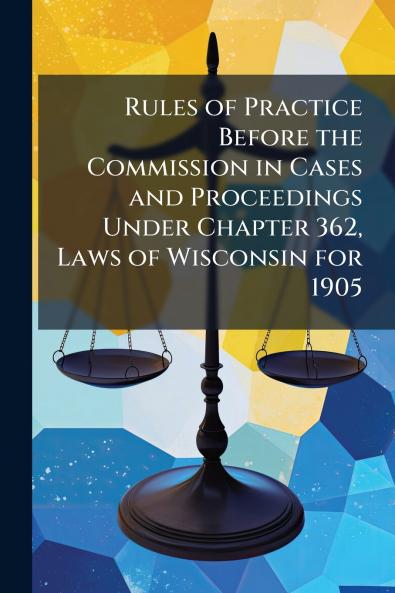 Rules of Practice Before the Commission in Cases and Proceedings Under Chapter 362 Laws of Wisconsin for 1905