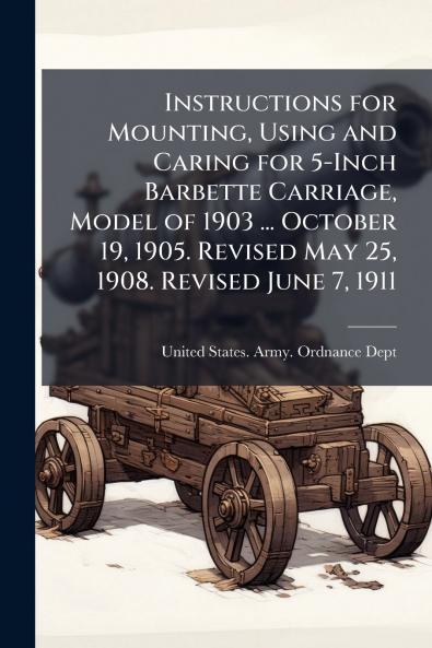 Instructions for Mounting Using and Caring for 5-Inch Barbette Carriage Model of 1903 ... October 19 1905. Revised May 25 1908. Revised June 7 1911