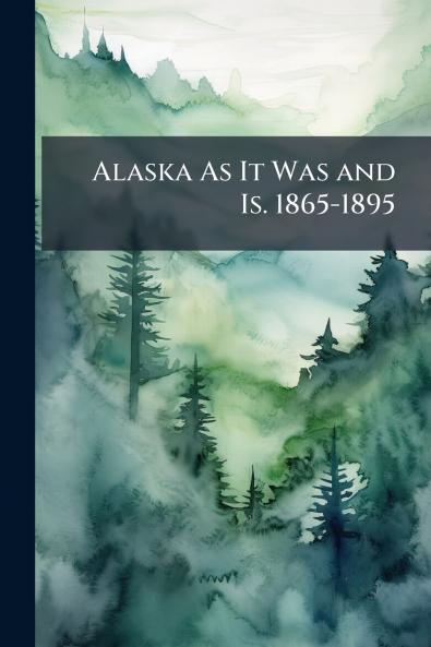 Alaska As It Was and Is. 1865-1895