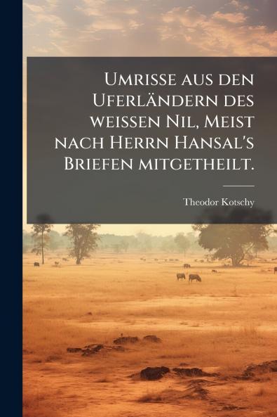 Umrisse aus den Uferländern des weissen Nil Meist nach Herrn Hansal's Briefen mitgetheilt.