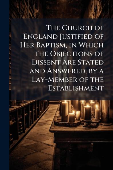 The Church of England Justified of Her Baptism in Which the Objections of Dissent Are Stated and Answered by a Lay-Member of the Establishment