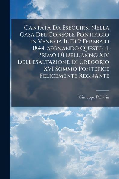 Cantata Da Eseguirsi Nella Casa Del Console Pontificio in Venezia Il Dì 2 Febbrajo 1844 Segnando Questo Il Primo Dì Dell'anno XIV Dell'esaltazione Di Gregorio XVI Sommo Pontefice Felicemente Regnante
