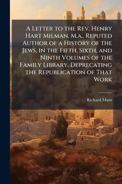A Letter to the Rev. Henry Hart Milman M.a. Reputed Author of a History of the Jews in the Fifth Sixth and Ninth Volumes of the Family Library Deprecating the Republication of That Work