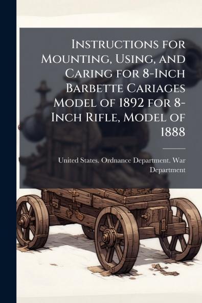 Instructions for Mounting Using and Caring for 8-Inch Barbette Cariages Model of 1892 for 8-Inch Rifle Model of 1888