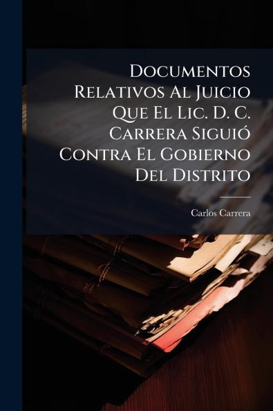 Documentos Relativos Al Juicio Que El Lic. D. C. Carrera Siguió Contra El Gobierno Del Distrito